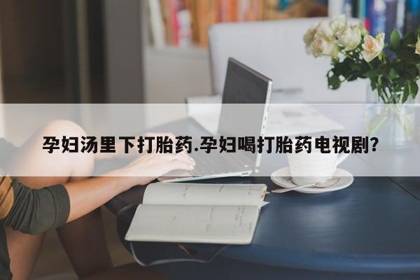 紫竹药业打胎药网购孕妇汤里下打胎药.孕妇喝打胎药电视剧？