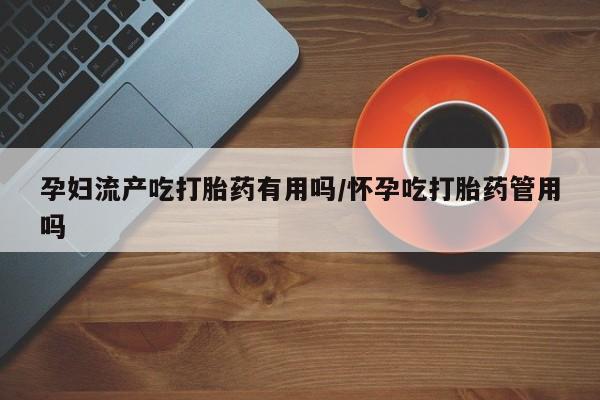 紫竹药业打胎药网购孕妇流产吃打胎药有用吗/怀孕吃打胎药管用吗