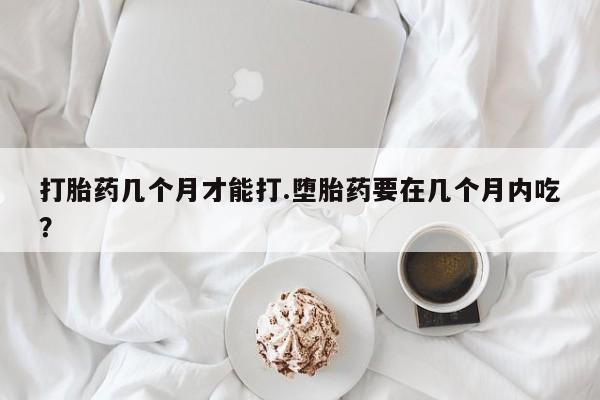 紫竹药业打胎药网购打胎药几个月才能打.堕胎药要在几个月内吃？