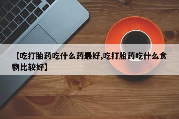 紫竹药业打胎药网购【吃打胎药吃什么药最好,吃打胎药吃什么食物比较好】