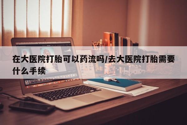 紫竹药业打胎药网购在大医院打胎可以药流吗/去大医院打胎需要什么手续