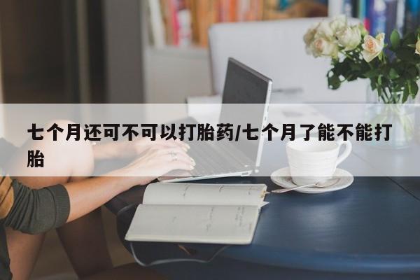紫竹药业打胎药网购七个月还可不可以打胎药/七个月了能不能打胎
