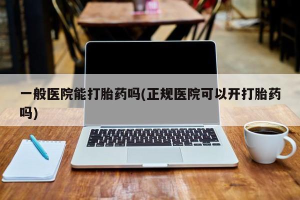 紫竹药业打胎药网购一般医院能打胎药吗(正规医院可以开打胎药吗)