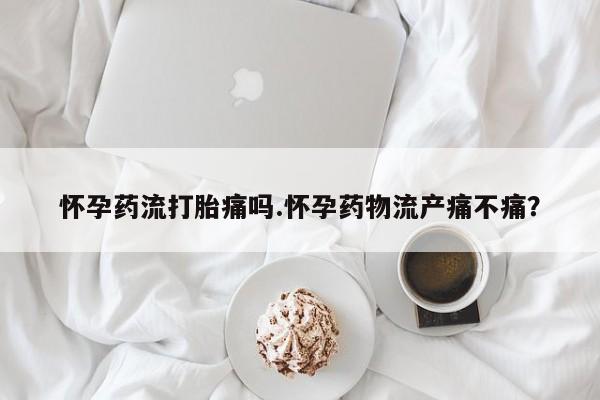 紫竹药业打胎药网购怀孕药流打胎痛吗.怀孕药物流产痛不痛？