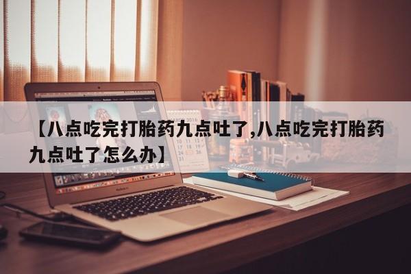 紫竹药业打胎药网购【八点吃完打胎药九点吐了,八点吃完打胎药九点吐了怎么办】