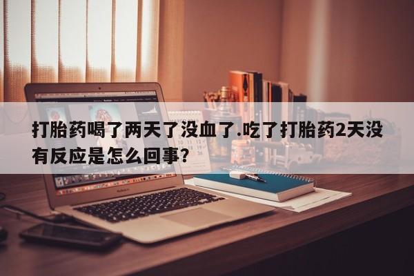 紫竹药业打胎药网购打胎药喝了两天了没血了.吃了打胎药2天没有反应是怎么回事？