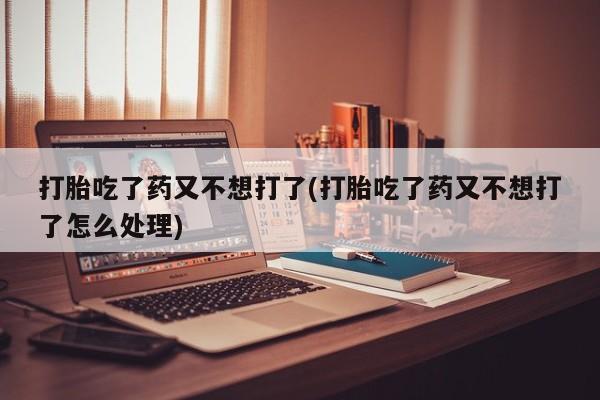 紫竹药业打胎药网购打胎吃了药又不想打了(打胎吃了药又不想打了怎么处理)