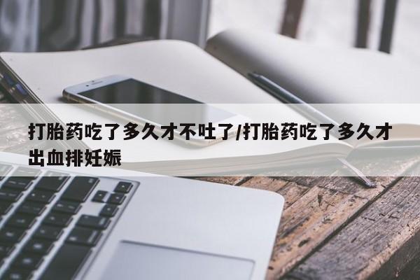 紫竹药业打胎药网购打胎药吃了多久才不吐了/打胎药吃了多久才出血排妊娠