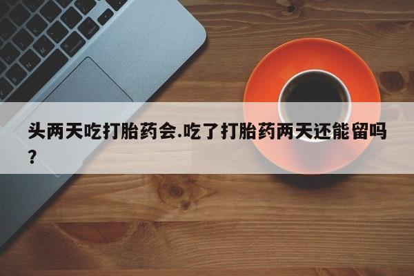 紫竹药业打胎药网购头两天吃打胎药会.吃了打胎药两天还能留吗？