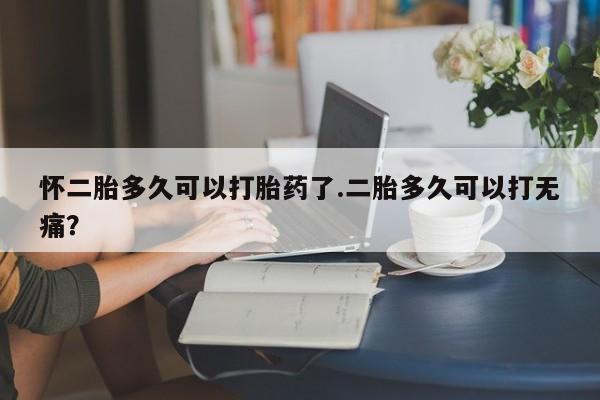 紫竹药业打胎药网购怀二胎多久可以打胎药了.二胎多久可以打无痛？