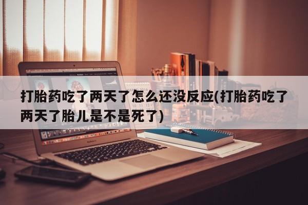 紫竹药业打胎药网购打胎药吃了两天了怎么还没反应(打胎药吃了两天了胎儿是不是死了)