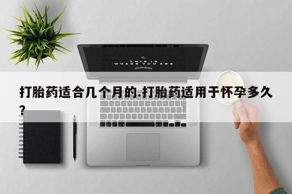 紫竹药业打胎药网购打胎药适合几个月的.打胎药适用于怀孕多久？
