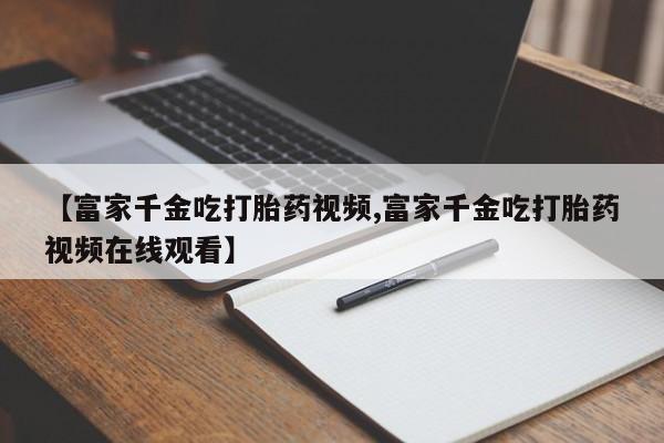 紫竹药业打胎药网购【富家千金吃打胎药视频,富家千金吃打胎药视频在线观看】
