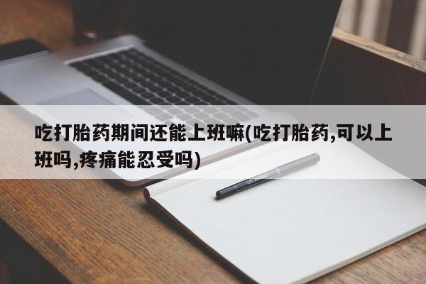 紫竹药业打胎药网购吃打胎药期间还能上班嘛(吃打胎药,可以上班吗,疼痛能忍受吗)