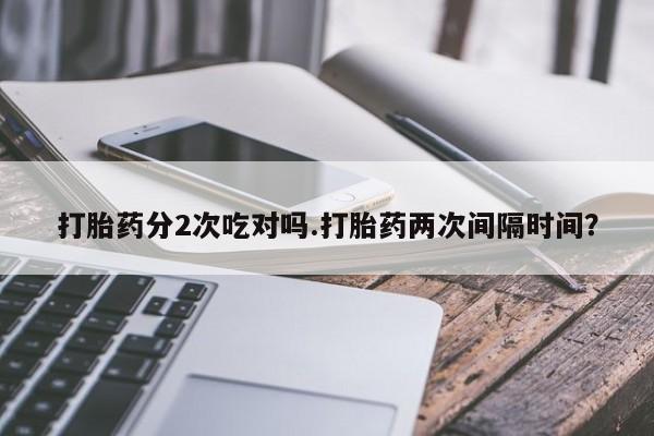 紫竹药业打胎药网购打胎药分2次吃对吗.打胎药两次间隔时间？