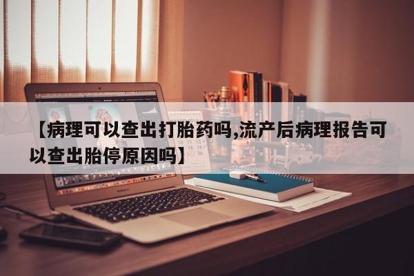 紫竹药业打胎药网购【病理可以查出打胎药吗,流产后病理报告可以查出胎停原因吗】