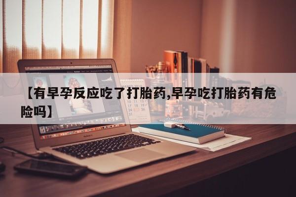 紫竹药业打胎药网购【有早孕反应吃了打胎药,早孕吃打胎药有危险吗】