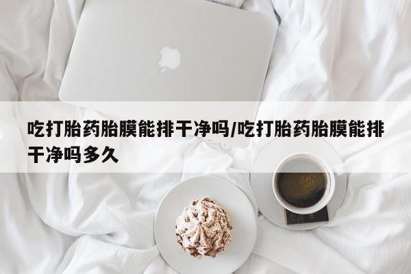 紫竹药业打胎药网购吃打胎药胎膜能排干净吗/吃打胎药胎膜能排干净吗多久