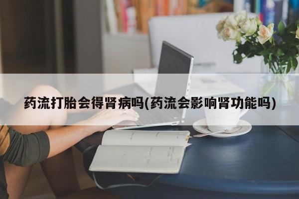 紫竹药业打胎药网购药流打胎会得肾病吗(药流会影响肾功能吗)