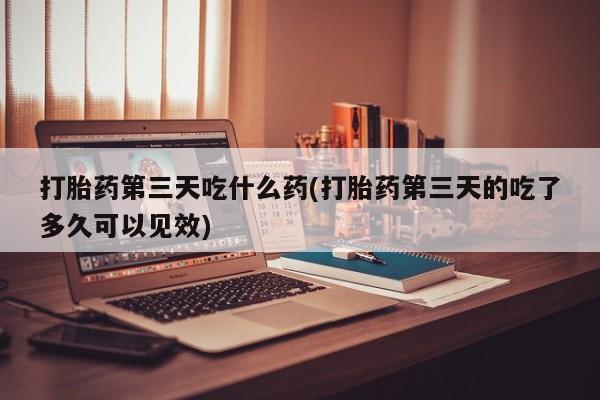 紫竹药业打胎药网购打胎药第三天吃什么药(打胎药第三天的吃了多久可以见效)