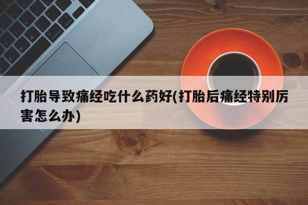 紫竹药业打胎药网购打胎导致痛经吃什么药好(打胎后痛经特别厉害怎么办)