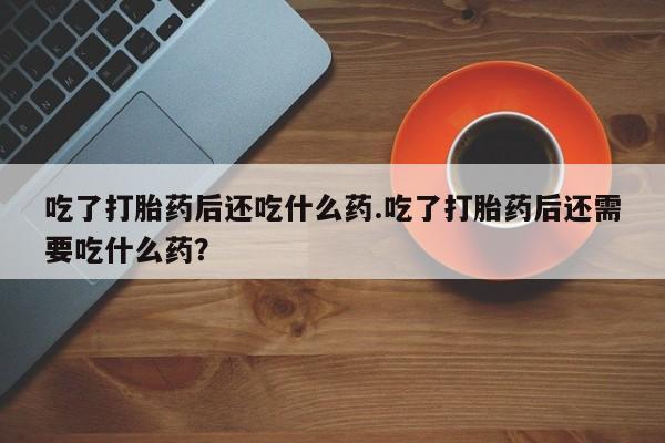 紫竹药业打胎药网购吃了打胎药后还吃什么药.吃了打胎药后还需要吃什么药？