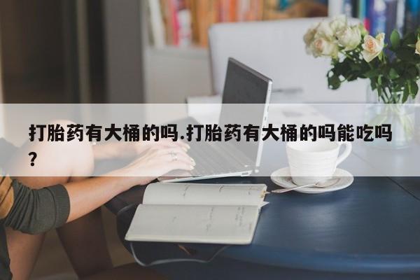 紫竹药业打胎药网购打胎药有大桶的吗.打胎药有大桶的吗能吃吗？