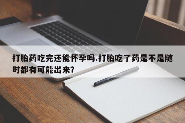 紫竹药业打胎药网购打胎药吃完还能怀孕吗.打胎吃了药是不是随时都有可能出来？