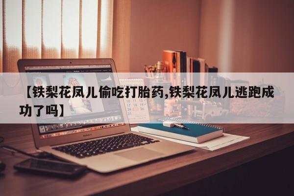 紫竹药业打胎药网购【铁梨花凤儿偷吃打胎药,铁梨花凤儿逃跑成功了吗】