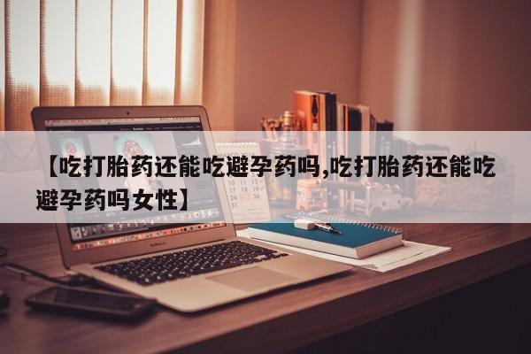 紫竹药业打胎药网购【吃打胎药还能吃避孕药吗,吃打胎药还能吃避孕药吗女性】