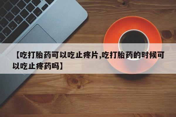 紫竹药业打胎药网购【吃打胎药可以吃止疼片,吃打胎药的时候可以吃止疼药吗】