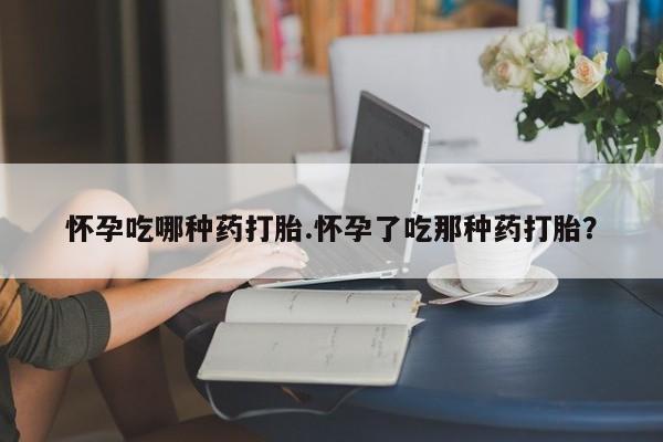 紫竹药业打胎药网购怀孕吃哪种药打胎.怀孕了吃那种药打胎？