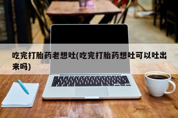 紫竹药业打胎药网购吃完打胎药老想吐(吃完打胎药想吐可以吐出来吗)
