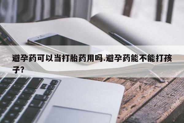 紫竹药业打胎药网购避孕药可以当打胎药用吗.避孕药能不能打孩子？