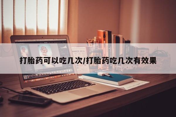 紫竹药业打胎药网购打胎药可以吃几次/打胎药吃几次有效果