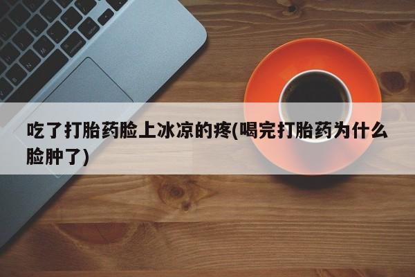 紫竹药业打胎药网购吃了打胎药脸上冰凉的疼(喝完打胎药为什么脸肿了)