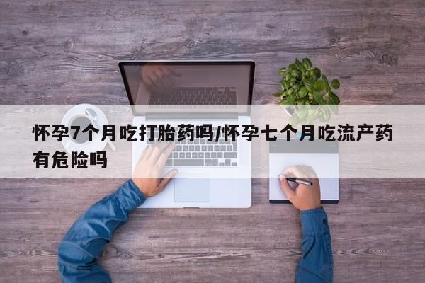 紫竹药业打胎药网购怀孕7个月吃打胎药吗/怀孕七个月吃流产药有危险吗