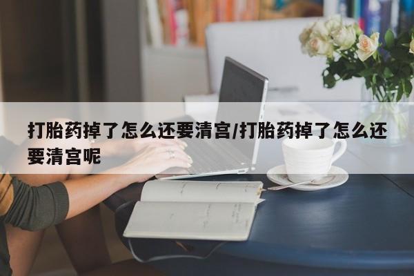 紫竹药业打胎药网购打胎药掉了怎么还要清宫/打胎药掉了怎么还要清宫呢