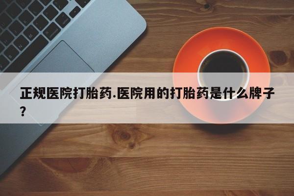 紫竹药业打胎药网购正规医院打胎药.医院用的打胎药是什么牌子？