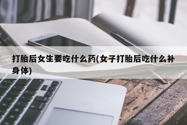 紫竹药业打胎药网购打胎后女生要吃什么药(女子打胎后吃什么补身体)