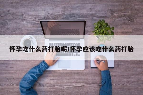 紫竹药业打胎药网购怀孕吃什么药打胎呢/怀孕应该吃什么药打胎