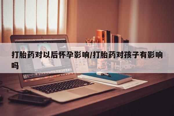 紫竹药业打胎药网购打胎药对以后怀孕影响/打胎药对孩子有影响吗