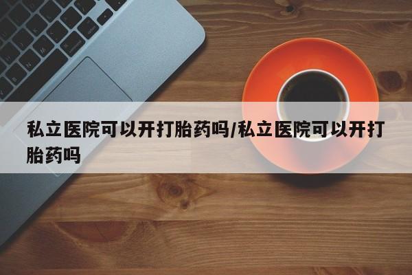 紫竹药业打胎药网购私立医院可以开打胎药吗/私立医院可以开打胎药吗
