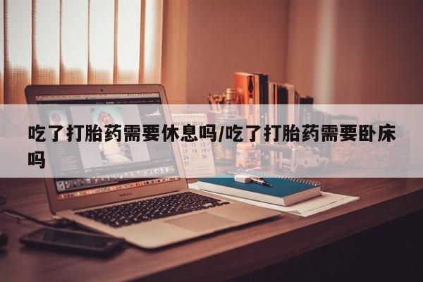 紫竹药业打胎药网购吃了打胎药需要休息吗/吃了打胎药需要卧床吗