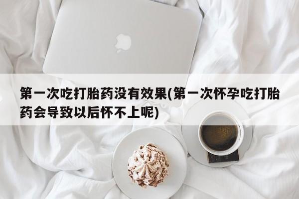 紫竹药业打胎药网购第一次吃打胎药没有效果(第一次怀孕吃打胎药会导致以后怀不上呢)