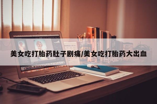 紫竹药业打胎药网购美女吃打胎药肚子剧痛/美女吃打胎药大出血