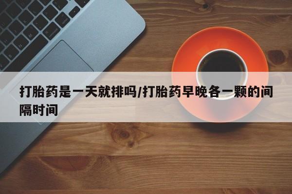 紫竹药业打胎药网购打胎药是一天就排吗/打胎药早晚各一颗的间隔时间