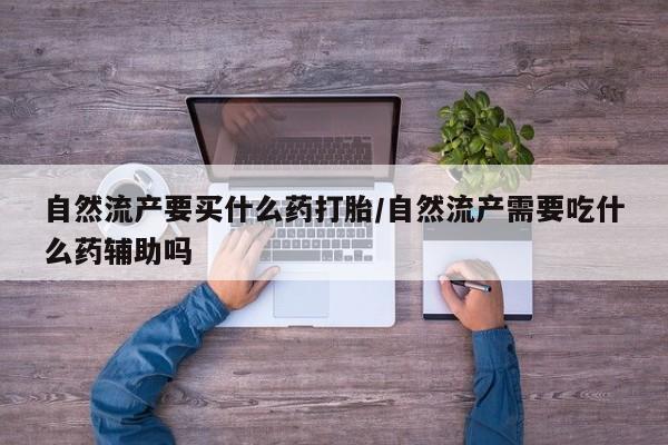 紫竹药业打胎药网购自然流产要买什么药打胎/自然流产需要吃什么药辅助吗