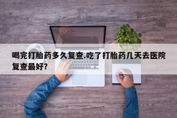 紫竹药业打胎药网购喝完打胎药多久复查.吃了打胎药几天去医院复查最好？