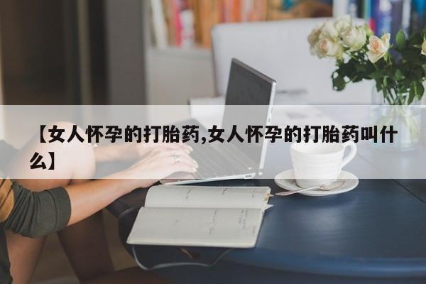 紫竹药业打胎药网购【女人怀孕的打胎药,女人怀孕的打胎药叫什么】